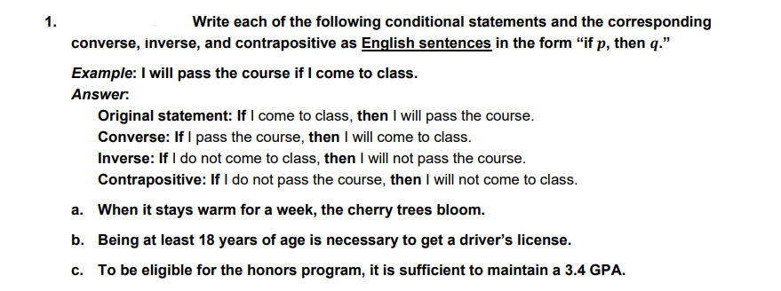 1.
Write each of the following conditional statements and the corresponding
converse, inverse, and contrapositive as English sentences in the form “if p, then q."
Example: I will pass the course if I come to class.
Answer.
Original statement: If I come to class, then I will pass the course.
Converse: If I pass the course, then I will come to class.
Inverse: If I do not come to class, then I will not pass the course.
Contrapositive: If I do not pass the course, then I will not come to class.
a. When it stays warm for a week, the cherry trees bloom.
b. Being at least 18 years of age is necessary to get a driver's license.
c. To be eligible for the honors program, it is sufficient to maintain a 3.4 GPA.
