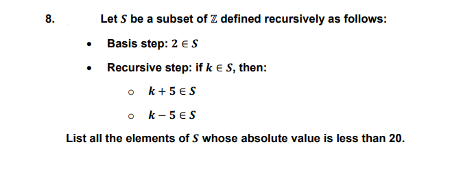 8.
Let S be a subset of Z defined recursively as follows:
Basis step: 2 eS
• Recursive step: if k e S, then:
o k+ 5 € S
o k-5 €S
List all the elements of S whose absolute value is less than 20.
