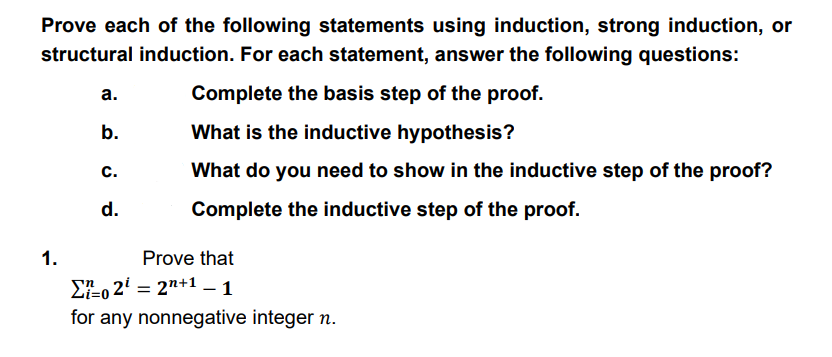 Prove each of the following statements using induction, strong induction, or
structural induction. For each statement, answer the following questions:
а.
Complete the basis step of the proof.
b.
What is the inductive hypothesis?
с.
What do you need to show in the inductive step of the proof?
d.
Complete the inductive step of the proof.
1.
Prove that
EEo 2' = 2"+1 – 1
for any nonnegative integer n.
