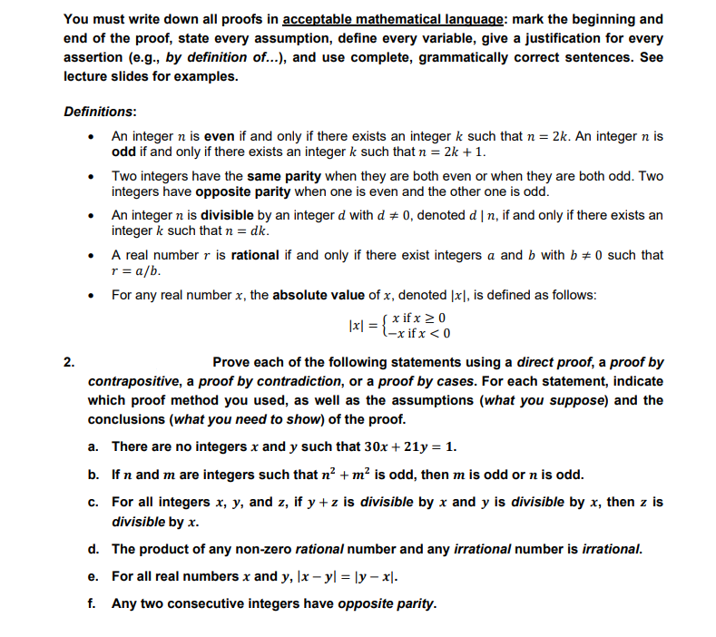 You must write down all proofs in acceptable mathematical language: mark the beginning and
end of the proof, state every assumption, define every variable, give a justification for every
assertion (e.g., by definition of...), and use complete, grammatically correct sentences. See
lecture slides for examples.
Definitions:
An integer n is even if and only if there exists an integer k such that n = 2k. An integer n is
odd if and only if there exists an integer k such that n = 2k +1.
Two integers have the same parity when they are both even or when they are both odd. Two
integers have opposite parity when one is even and the other one is odd.
An integer n is divisible by an integer d with d # 0, denoted d | n, if and only if there exists an
integer k such that n = dk.
A real number r is rational if and only if there exist integers a and b with b + 0 such that
r= a/b.
For any real number x, the absolute value of x, denoted |x], is defined as follows:
{ x if x 20
|x|
l-x if x < 0
2.
Prove each of the following statements using a direct proof, a proof by
contrapositive, a proof by contradiction, or a proof by cases. For each statement, indicate
which proof method you used, as well as the assumptions (what you suppose) and the
conclusions (what you need to show) of the proof.
a. There are no integers x and y such that 30x + 21y = 1.
b. If n and m are integers such that n? + m² is odd, then m is odd or n is odd.
c. For all integers x, y, and z, if y + z is divisible by x and y is divisible by x, then z is
divisible by x.
d. The product of any non-zero rational number and any irrational number is irrational.
e. For all real numbers x and y, lx – y| = |y – x|.
f. Any two consecutive integers have opposite parity.
