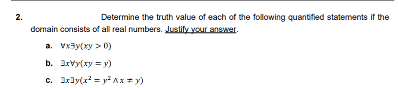 2.
Determine the truth value of each of the following quantified statements if the
domain consists of all real numbers. Justify your answer.
a. Vxay(xy > 0)
b. 3xvy(xy = y)
c. 3x3y(x² = y² ^x # y)

