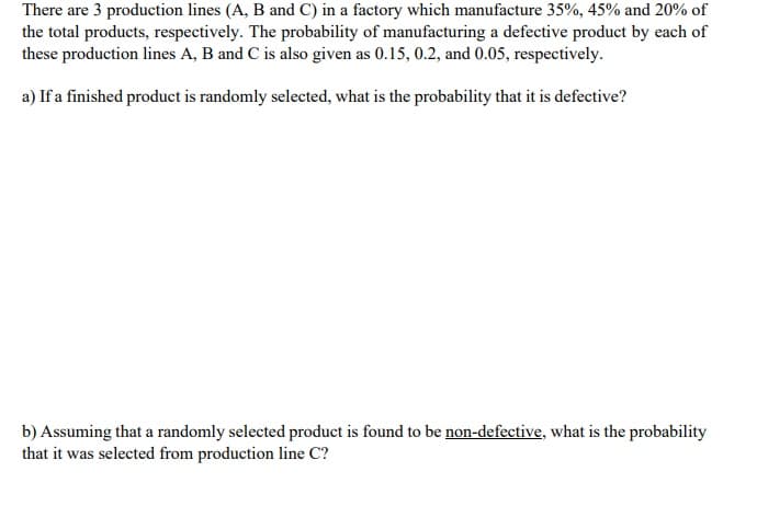 There are 3 production lines (A, B and C) in a factory which manufacture 35%, 45% and 20% of
the total products, respectively. The probability of manufacturing a defective product by each of
these production lines A, B and C is also given as 0.15, 0.2, and 0.05, respectively.
a) If a finished produet is randomly selected, what is the probability that it is defective?
b) Assuming that a randomly selected product is found to be non-defective, what is the probability
that it was selected from production line C?

