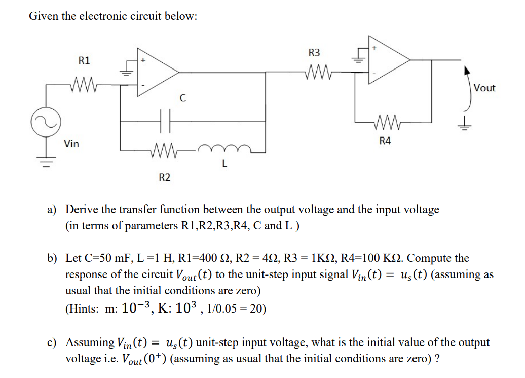 Given the electronic circuit below:
R3
R1
Vout
Vin
R4
L
R2
a) Derive the transfer function between the output voltage and the input voltage
(in terms of parameters R1,R2,R3,R4, C and L )
b) Let C=50 mF, L =1 H, R1=400 N, R2 = 42, R3 = 1KN, R4=100 K2. Compute the
response of the circuit Vout (t) to the unit-step input signal Vin (t) = us(t) (assuming as
usual that the initial conditions are zero)
(Hints: m: 10-3, K: 103 , 1/0.05 = 20)
c) Assuming Vin(t) :
voltage i.e. Vout(0+) (assuming as usual that the initial conditions are zero) ?
us (t) unit-step input voltage, what is the initial value of the output
