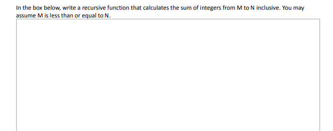 In the box below, write a recursive function that calculates the sum of integers from M to N inclusive. You may
assume M is less than or equal to N.
