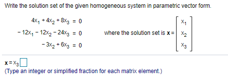 Write the solution set of the given homogeneous system in parametric vector form.
4x, + 4x, + 8X3 = 0
X1
- 12x, - 12x2 - 24xg
= 0
where the solution set is x= X2
- 3x2 + 6x3 = 0
x= X3
(Type an integer or simplified fraction for each matrix element.)
