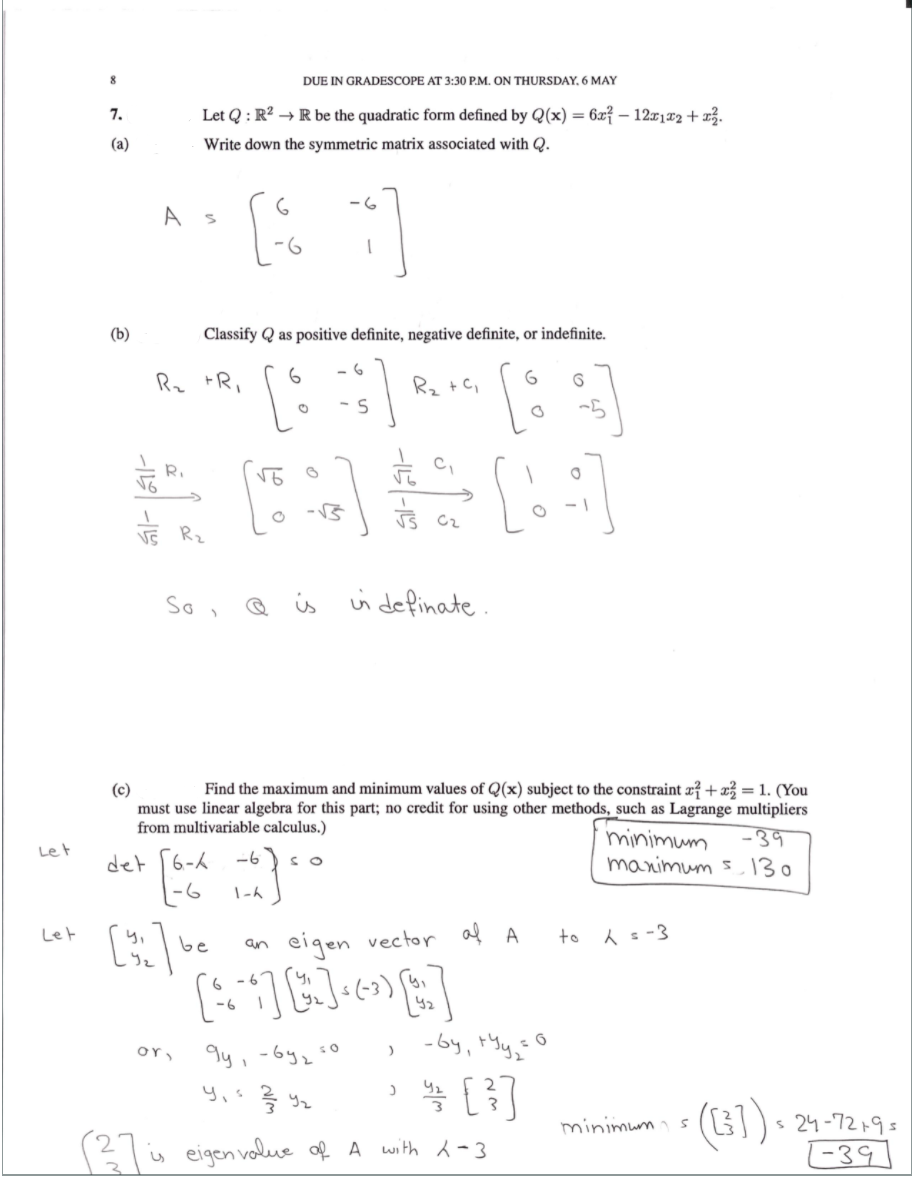 8
DUE IN GRADESCOPE AT 3:30 P.M. ON THURSDAY, 6 MAY
7.
Let Q : R? → R be the quadratic form defined by Q(x) = 6x? – 12x1¤2 + x3.
(a)
Write down the symmetric matrix associated with Q.
-6
A
(b)
Classify Q as positive definite, negative definite, or indefinite.
Rz +Ri
R2 +C,
- S
Ri
VE Rz
So ,
Q is ui definate.
Find the maximum and minimum values of Q(x) subject to the constraint æ? +x = 1. (You
must use linear algebra for this part; no credit for using other methods, such as Lagrange multipliers
-39
manimum s130
(c)
from multivariable calculus.)
minimum
Let
det [6-k -6
-6
SO
Let
to A s-3
be
eigen vector af A
an
(-3)
-by, tYy,"
or,
똑 [3]
(G1)• 24-72,9:
-39]
minimums
is eigen volue of A with -3
