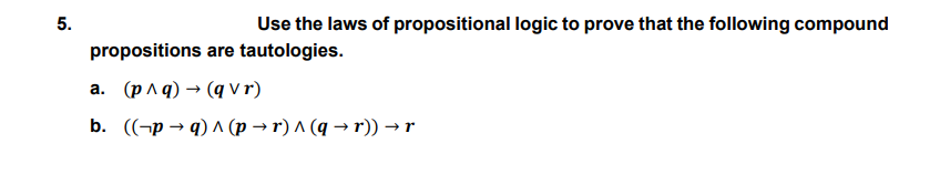 5.
Use the laws of propositional logic to prove that the following compound
propositions are tautologies.
a. (p ^q) → (q Vr)
b. ((-p → q) ^ (p → r) ^ (q → r)) → r
