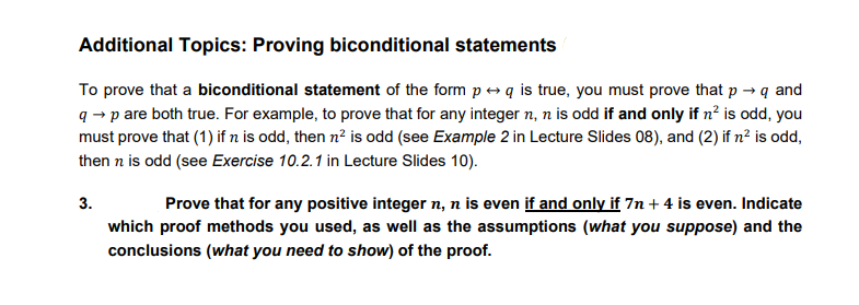Additional Topics: Proving biconditional statements
To prove that a biconditional statement of the form p e q is true, you must prove that p → q and
q → p are both true. For example, to prove that for any integer n, n is odd if and only if n? is odd, you
must prove that (1) if n is odd, then n? is odd (see Example 2 in Lecture Slides 08), and (2) if n² is odd,
then n is odd (see Exercise 10.2.1 in Lecture Slides 10).
3.
Prove that for any positive integer n, n is even if and only if 7n + 4 is even. Indicate
which proof methods you used, as well as the assumptions (what you suppose) and the
conclusions (what you need to show) of the proof.
