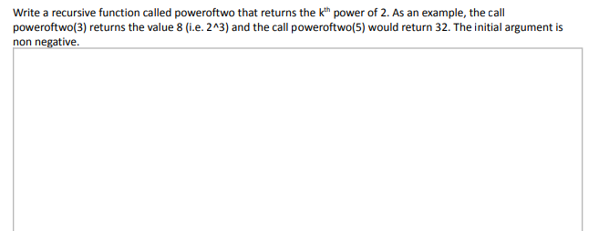 Write a recursive function called poweroftwo that returns the kh power of 2. As an example, the call
poweroftwo(3) returns the value 8 (i.e. 2^3) and the call poweroftwo(5) would return 32. The initial argument is
non negative.

