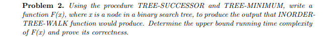 Problem 2. Using the procedure TREE-SUCCESSOR and TREE-MINIMUM, write a
function F(x), where x is a node in a binary search tree, to produce the output that INORDER-
TREE-WALK function would produce. Determine the upper bound running time complexity
of F(x) and prove its correctness.