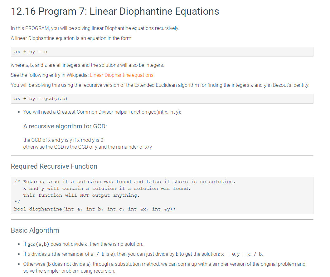 12.16 Program 7: Linear Diophantine Equations
In this PROGRAM, you will be solving linear Diophantine equations recursively.
A linear Diophantine equation is an equation in the form:
ax + by =c
where a, b, and c are all integers and the solutions will also be integers.
See the following entry in Wikipedia: Linear Diophantine equations.
You will be solving this using the recursive version of the Extended Euclidean algorithm for finding the integers x and y in Bezout's identity:
ax + by = gcd (a, b)
• You will need a Greatest Common Divisor helper function gcd(int x, int y):
A recursive algorithm for GCD:
the GCD of x and y is y if x mod y is 0
otherwise the GCD is the GCD of y and the remainder of x/y
Required Recursive Function
/* Returns true if a solution was found and false if there is no solution.
x and y will contain a solution if a solution was found.
This function will NOT output anything.
*/
bool diophantine (int a, int b, int c,
int &X,
int &y);
Basic Algorithm
• If gcd(a,b) does not divide c, then there is no solution.
• If b divides a (the remainder of a / bis e), then you can just divide by b to get the solution: x = 0, y = c / b.
• Otherwise (b does not divide a), through a substitution method, we can come up with a simpler version of the original problem and
solve the simpler problem using recursion.
