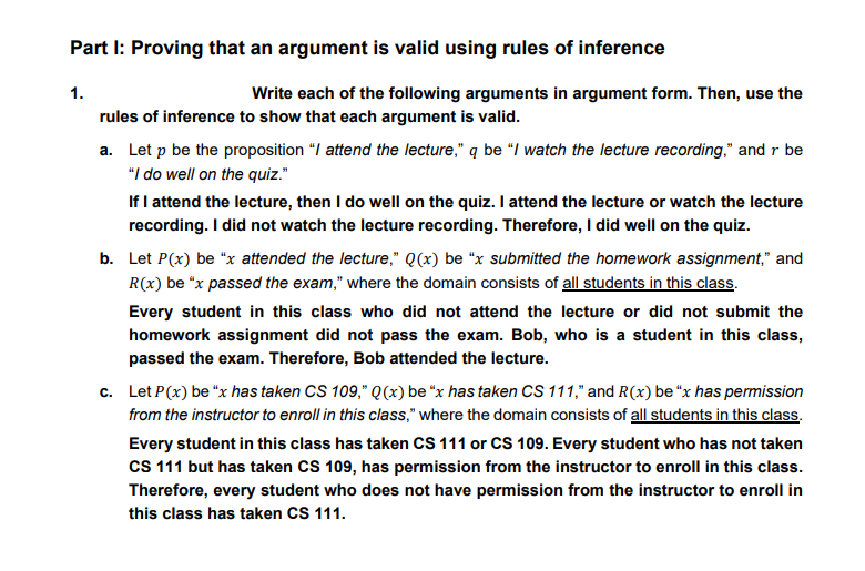 Part I: Proving that an argument is valid using rules of inference
1.
Write each of the following arguments in argument form. Then, use the
rules of inference to show that each argument is valid.
a. Let p be the proposition "/ attend the lecture," q be “I watch the lecture recording." and r be
"I do well on the quiz."
If I attend the lecture, then I do well on the quiz. I attend the lecture or watch the lecture
recording. I did not watch the lecture recording. Therefore, I did well on the quiz.
b. Let P(x) be "x attended the lecture," Q(x) be "x submitted the homework assignment," and
R(x) be "x passed the exam," where the domain consists of all students in this class.
Every student in this class who did not attend the lecture or did not submit the
homework assignment did not pass the exam. Bob, who is a student in this class,
passed the exam. Therefore, Bob attended the lecture.
c. Let P(x) be "x has taken CS 109," Q(x) be “x has taken CS 111," and R(x) be "x has permission
from the instructor to enroll in this class," where the domain consists of all students in this class.
Every student in this class has taken CS 111 or CS 109. Every student who has not taken
CS 111 but has taken CS 109, has permission from the instructor to enroll in this class.
Therefore, every student who does not have permission from the instructor to enroll in
this class has taken CS 111.
