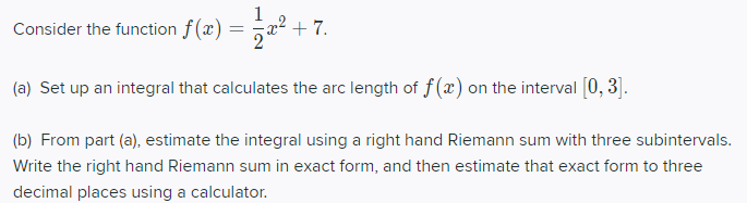 Consider the function f(x) = x² -
+ 7.
(a) Set up an integral that calculates the arc length of f (x) on the interval [0, 3].
(b) From part (a), estimate the integral using a right hand Riemann sum with three subintervals.
Write the right hand Riemann sum in exact form, and then estimate that exact form to three
decimal places using a calculator.
