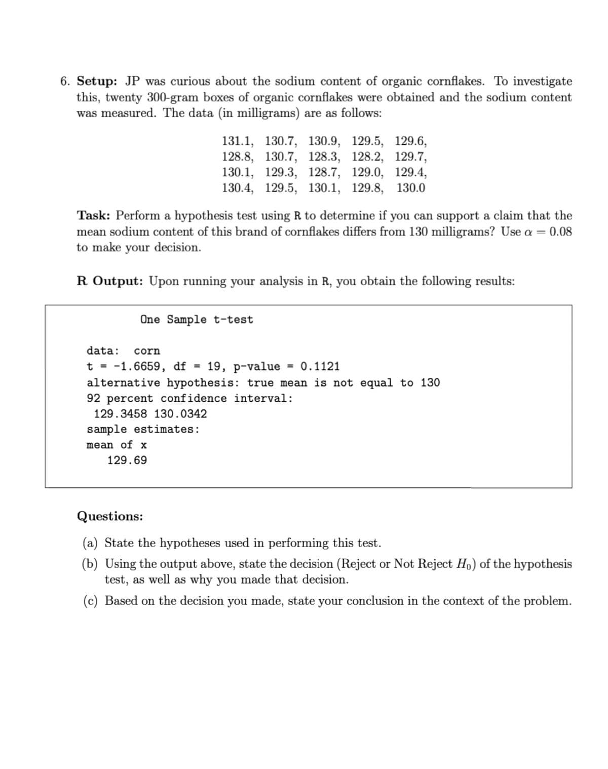 6. Setup: JP was curious about the sodium content of organic cornflakes. To investigate
this, twenty 300-gram boxes of organic cornflakes were obtained and the sodium content
was measured. The data (in milligrams) are as follows:
131.1, 130.7, 130.9, 129.5, 129.6,
128.8, 130.7, 128.3, 128.2, 129.7,
130.1, 129.3, 128.7, 129.0, 129.4,
130.4, 129.5, 130.1, 129.8, 130.0
Task: Perform a hypothesis test using R to determine if you can support a claim that the
mean sodium content of this brand of cornflakes differs from 130 milligrams? Use a = 0.08
to make your decision.
R Output: Upon running your analysis in R, you obtain the following results:
One Sample t-test
data:
corn
= 0.1121
t = -1.6659, df =
alternative hypothesis: true mean is not equal to 130
19, р-value
92 percent confidence interval:
129.3458 130.0342
sample estimates:
mean of x
129.69
Questions:
(a) State the hypotheses used in performing this test.
(b) Using the output above, state the decision (Reject or Not Reject Ho) of the hypothesis
test, as well as why you made that decision.
(c) Based on the decision you made, state your conclusion in the context of the problem.
