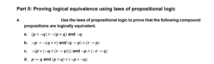 Part II: Proving logical equivalence using laws of propositional logic
4.
Use the laws of propositional logic to prove that the following compound
propositions are logically equivalent.
a. (pA¬q) V ¬(p V q) and ¬q
b. -p → -(q v r) and (q → p) ^ (r → p)
c. ¬(p v (¬q ^ (r → p))) and ¬p ^ (¬r → q)
d. p+ q and (p ^ q) V (¬p ^ ¬q)
