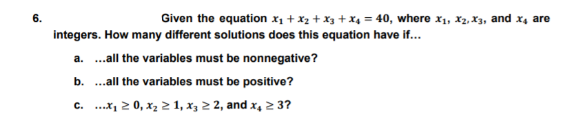 6.
Given the equation x1 + x2 + X3 + X4 = 40, where x1, x2, X3, and x4 are
%3D
integers. How many different solutions does this equation have if...
a. .all the variables must be nonnegative?
b. ...all the variables must be positive?
c. ...x1 2 0, x2 2 1, x3 2 2, and x4 2 3?
