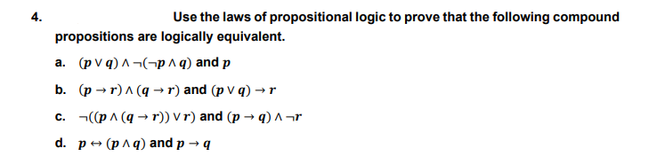 4.
Use the laws of propositional logic to prove that the following compound
propositions are logically equivalent.
a. (p V q) A ¬(¬p ^ q) and p
b. (p → r) A (q →r) and (p V q) →r
c. ¬((p^ (q → r)) V r) and (p → q) ^ ¬r
d. pe (рлq)and p - q

