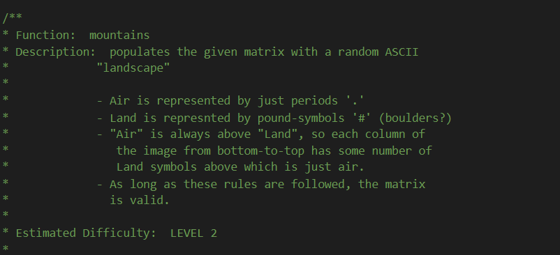 /**
* Function: mountains
* Description: populates the given matrix with a random ASCII
"landscape"
Air is represented by just periods '.'
Land is represnted by pound-symbols '#' (boulders?)
"Air" is always above "Land", so each column of
the image from bottom-to-top has some number of
Land symbols above which is just air.
As long as these rules are followed, the matrix
is valid.
* Estimated Difficulty: LEVEL 2
