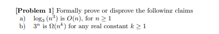 [Problem 1] Formally prove or disprove the following claims
a) logs (n³) is O(n), for n ≥ 1
b)
3" is (n) for any real constant k > 1