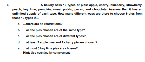 6.
A bakery sells 10 types of pies: apple, cherry, blueberry, strawberry,
peach, key lime, pumpkin, sweet potato, pecan, and chocolate. Assume that it has an
unlimited supply of each type. How many different ways are there to choose 6 pies from
these 10 types if...
a. .there are no restrictions?
b. .all the pies chosen are of the same type?
c. ..all the pies chosen are of different types?
d. .at least 2 apple pies and 1 cherry pie are chosen?
e. .at most 3 key lime pies are chosen?
Hint: Use counting by complement.
