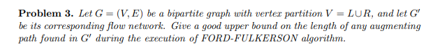 Problem 3. Let G = (V, E) be a bipartite graph with verter partition V = LUR, and let G'
be its corresponding flow network. Give a good upper bound on the length of any augmenting
path found in G' during the execution of
algorithm.
FORD-FULKERSON