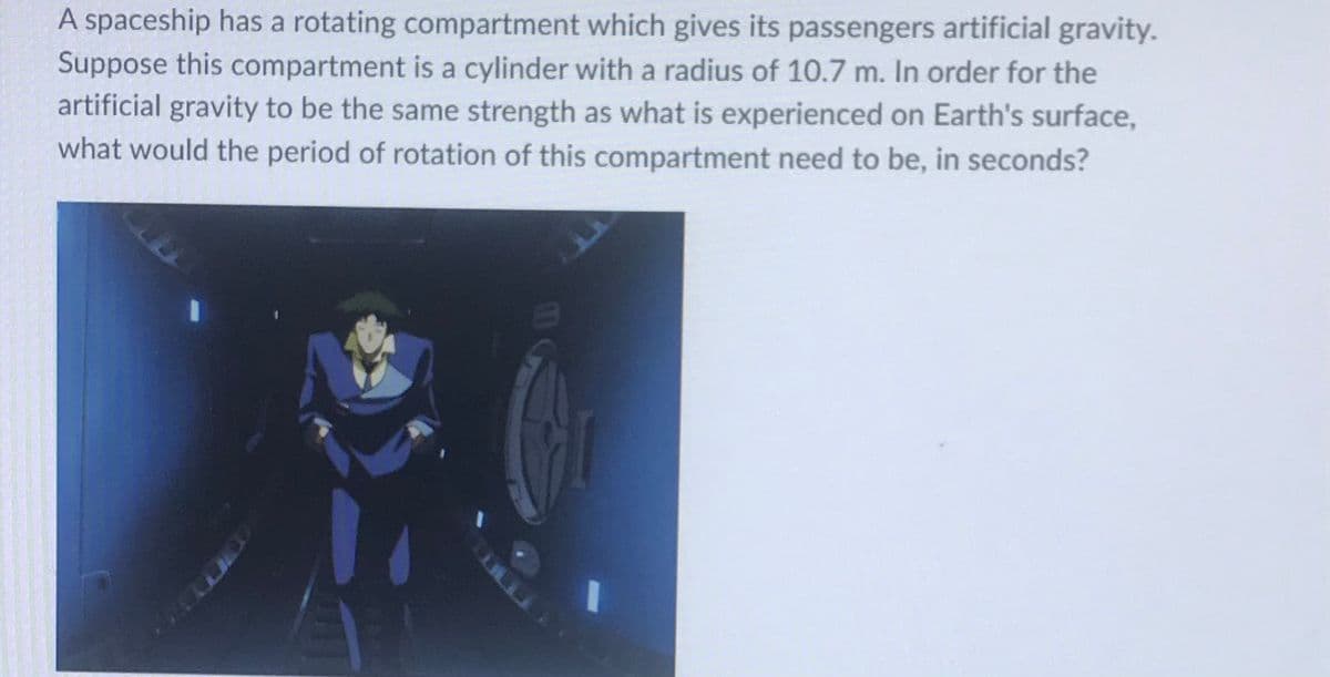 A spaceship has a rotating compartment which gives its passengers artificial gravity.
Suppose this compartment is a cylinder with a radius of 10.7 m. In order for the
artificial gravity to be the same strength as what is experienced on Earth's surface,
what would the period of rotation of this compartment need to be, in seconds?