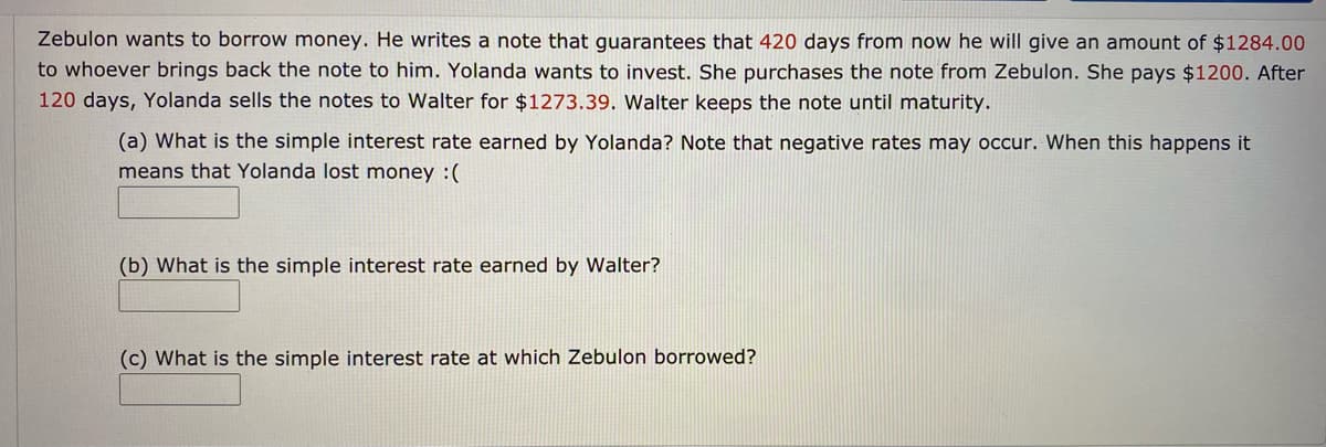 Zebulon wants to borrow money. He writes a note that guarantees that 420 days from now he will give an amount of $1284.00
to whoever brings back the note to him. Yolanda wants to invest. She purchases the note from Zebulon. She pays $1200. After
120 days, Yolanda sells the notes to Walter for $1273.39. Walter keeps the note until maturity.
(a) What is the simple interest rate earned by Yolanda? Note that negative rates may occur. When this happens it
means that Yolanda lost money :(
(b) What is the simple interest rate earned by Walter?
(c) What is the simple interest rate at which Zebulon borrowed?
