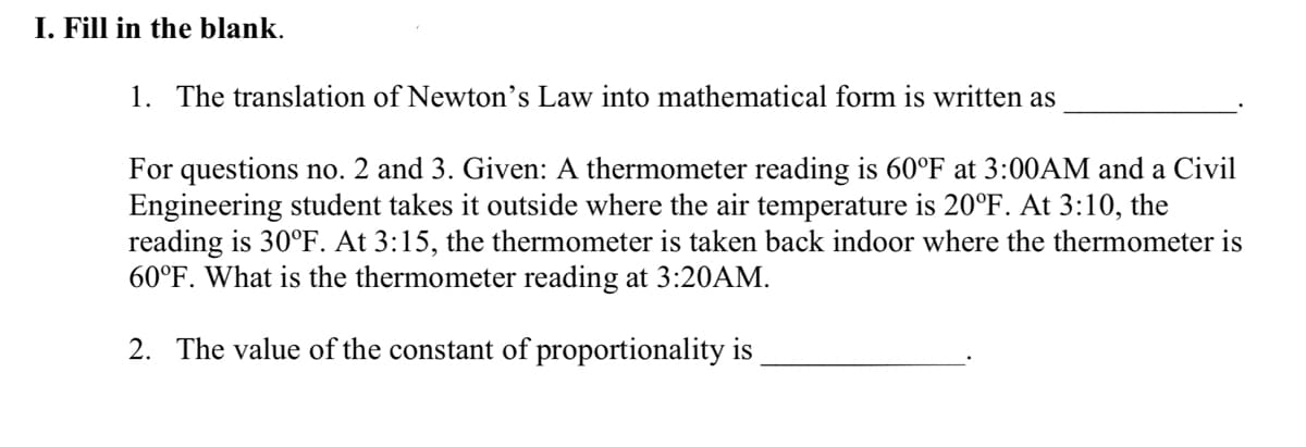 I. Fill in the blank.
1. The translation of Newton's Law into mathematical form is written as
For questions no. 2 and 3. Given: A thermometer reading is 60°F at 3:00AM and a Civil
Engineering student takes it outside where the air temperature is 20°F. At 3:10, the
reading is 30°F. At 3:15, the thermometer is taken back indoor where the thermometer is
60°F. What is the thermometer reading at 3:20AM.
2. The value of the constant of proportionality is