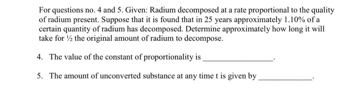 For questions no. 4 and 5. Given: Radium decomposed at a rate proportional to the quality
of radium present. Suppose that it is found that in 25 years approximately 1.10% of a
certain quantity of radium has decomposed. Determine approximately how long it will
take for the original amount of radium to decompose.
4. The value of the constant of proportionality is
5. The amount of unconverted substance at any time t is given by