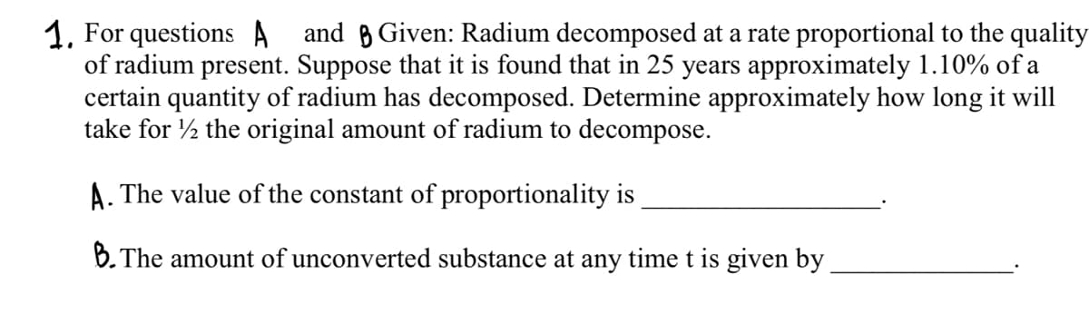 1. For questions A and Given: Radium decomposed at a rate proportional to the quality
of radium present. Suppose that it is found that in 25 years approximately 1.10% of a
certain quantity of radium has decomposed. Determine approximately how long it will
take for the original amount of radium to decompose.
A. The value of the constant of proportionality is
B. The amount of unconverted substance at any time t is given by
