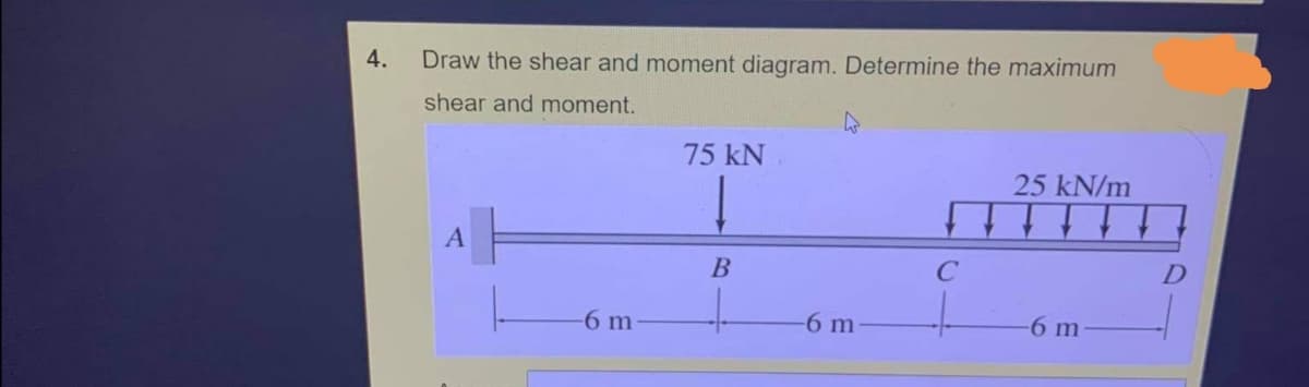 4.
Draw the shear and moment diagram. Determine the maximum
shear and moment.
75 kN
25 kN/m
C
6 m
-6 m
6 m
