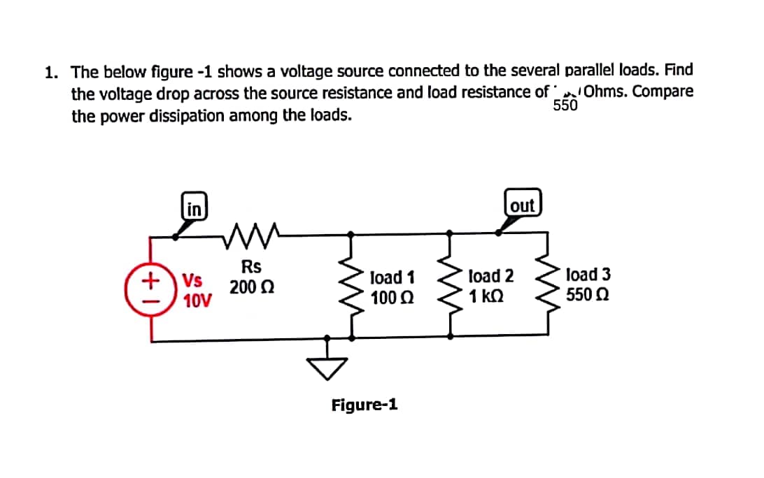 1. The below figure -1 shows a voltage source connected to the several parallel loads. Find
the voltage drop across the source resistance and load resistance of Ohms. Compare
the power dissipation among the loads.
550
in
out
Rs
******
+Vs
load 1
load 2
load 3
200 Ω
10V
100 Ω
1 ΚΩ
550 Q
Figure-1