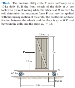 *R4-8. The uniform 60-kg crate C rests uniformly on a
10-kg dolly D. If the front wheels of the dolly at A are
locked to prevent rolling while the wheels at B are free to
roll, determine the maximum force P that may be applied
without causing motion of the crate. The coefficient of static
friction between the wheels and the floor is p, - 0.35 and
between the dolly and the crate, p - 0.5.
L06 m-
15 m
0.8 m
025 m
0.25 m
1.5 m
