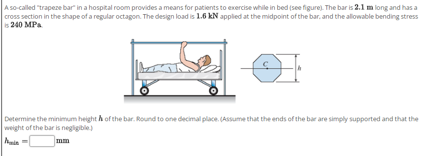 A so-called "trapeze bar" in a hospital room provides a means for patients to exercise while in bed (see figure). The bar is 2.1 m long and has a
cross section in the shape of a regular octagon. The design load is 1.6 kN applied at the midpoint of the bar, and the allowable bending stress
is 240 MPa.
Determine the minimum height h of the bar. Round to one decimal place. (Assume that the ends of the bar are simply supported and that the
weight of the bar is negligible.)
hmin =
mm
