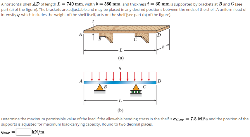 A horizontal shelf AD of length L = 740 mm, width b = 360 mm, and thickness t = 30 mm is supported by brackets at Band C [see
part (a) of the figure]. The brackets are adjustable and may be placed in any desired positions between the ends of the shelf. A uniform load of
intensity q, which includes the weight of the shelf itself, acts on the shelf [see part (b) of the figure].
A
B
C
L
(a)
A
D
B
L
(b)
Determine the maximum permissible value of the load if the allowable bending stress in the shelf is o alow = 7.5 MPa and the position of the
supports is adjusted for maximum load-carrying capacity. Round to two decimal places.
Imax
kN/m
