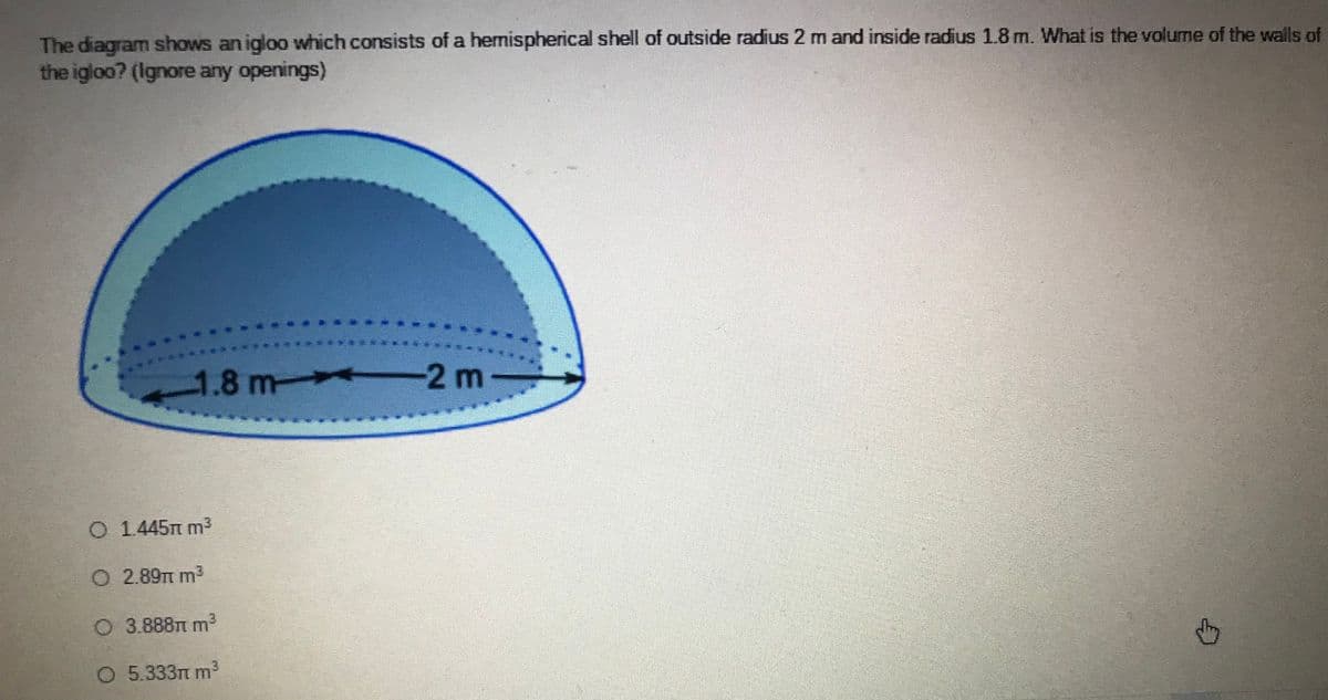 The diagram shows an igloo which consists of a hemispherical shell of outside radius 2 m and inside radius 1.8 m. What is the volume of the walls of
the igloo? (Ignore any openings)
1.8 m
-2 m-
O 1.445Tm m3
O 2.89TT m3
O 3.888TT m
O 5.333t m³
