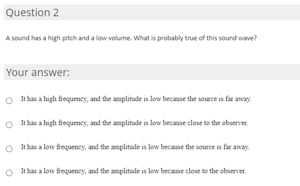 Question 2
A sound has a high pitch and a low volume. What is probably true of this sound wave?
Your answer:
It has a high frequency, and the amplitude is low because the source is far away.
It has a high frequency, and the amplitude is low because close to the observer.
O It has a low frequency, and the amplitude is low because the source is far away.
It has a low frequency, and the amplitude is low because close to the observer.
