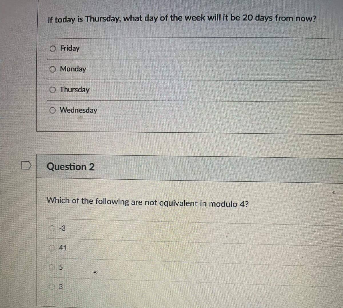 If today is Thursday, what day of the week will it be 20 days from now?
O Friday
O Monday
O Thursday
O Wednesday
Question 2
Which of the following are not equivalent in modulo 4?
