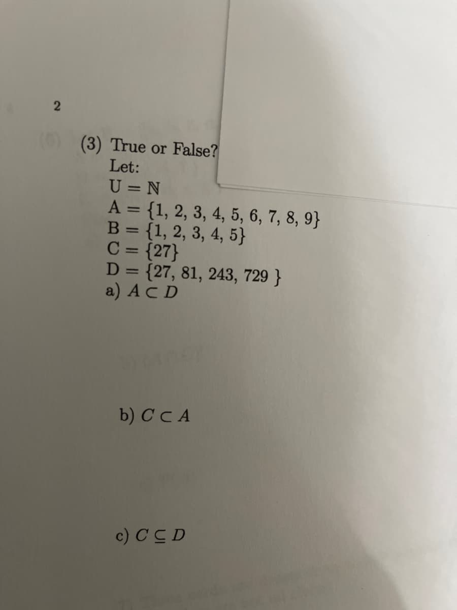 (3) True or False?
Let:
U = N
A = {1, 2, 3, 4, 5, 6, 7, 8, 9}
{1, 2, 3, 4, 5}
C = {27}
D = {27, 81, 243, 729 }
a) ACD
%3D
B
|3D
b) C C A
c) CC D
2.
