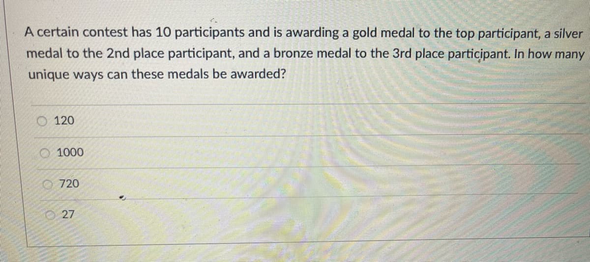 A certain contest has 10 participants and is awarding a gold medal to the top participant, a silver
medal to the 2nd place participant, and a bronze medal to the 3rd place participant. In how many
unique ways can these medals be awarded?
120
O1000
720
27
