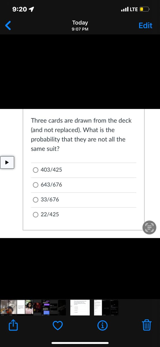 9:20 1
ll LTE O
Today
Edit
9:07 PM
Three cards are drawn from the deck
(and not replaced). What is the
probability that they are not all the
same suit?
403/425
O 643/676
O 33/676
O 22/425
EP
