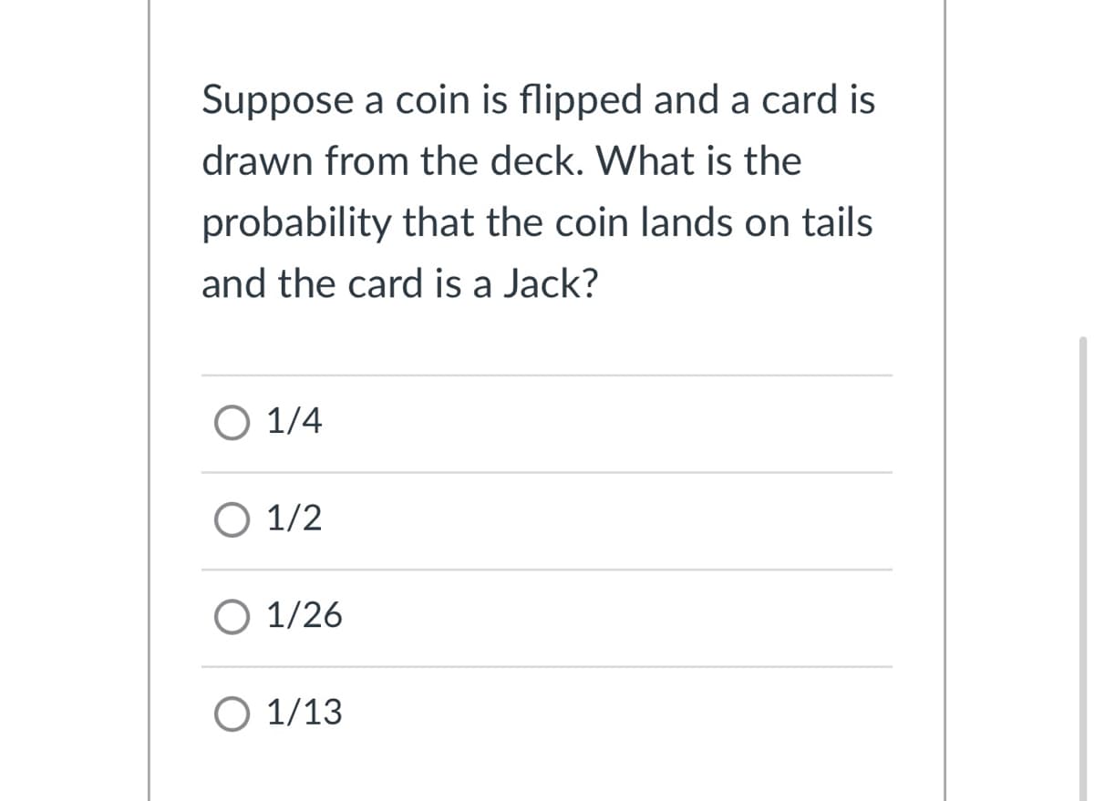 Suppose a coin is flipped and a card is
drawn from the deck. What is the
probability that the coin lands on tails
and the card is a Jack?
О 1/4
О 1/2
O 1/26
O 1/13
