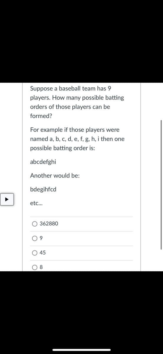 Suppose a baseball team has 9
players. How many possible batting
orders of those players can be
formed?
For example if those players were
named a, b, c, d, e, f, g, h, i then one
possible batting order is:
abcdefghi
Another would be:
bdegihfcd
etc...
O 362880
O 9
O 45
O 8

