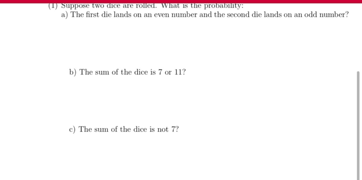 (1) Suppose two dice are rolled. What is the probability:
a) The first die lands on an even number and the second die lands on an odd number?
b) The sum of the dice is 7 or 11?
c) The sum of the dice is not 7?
