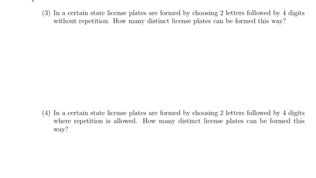 (3) In a certain state license plates are formed by choosing 2 letters followed by 4 digits
without repetition. How many distinct license plates can be formed this way?
(4) In a certain state license plates are formed by choosing 2 letters followed by 4 digits
where rep
way?
ition is allowed. How many distinct license plates can be formed this
