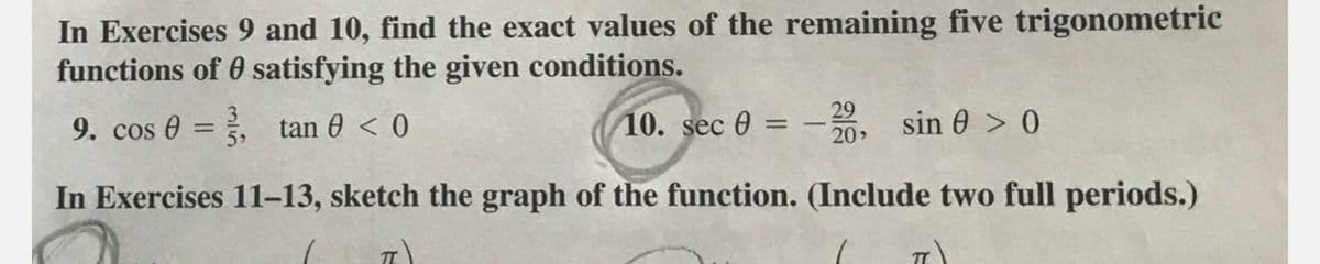 In Exercises 9 and 10, find the exact values of the remaining five trigonometric
functions of 0 satisfying the given conditions.
9. cos 0 = , tan 0 < 0
10. sec 0 = 20
sin 0 > 0
%3D
In Exercises 11-13, sketch the graph of the function. (Include two full periods.)
