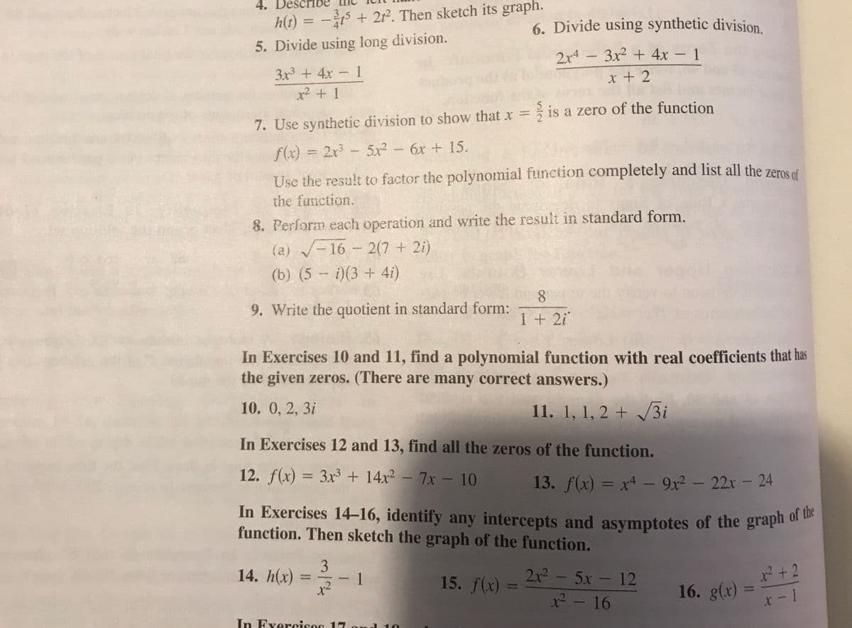 4.
h(t) = - + 21. Then sketch its graph.
6. Divide using synthetic division.
5. Divide using long division.
3x2 + 4x- 1
2x4
3x + 4x 1
x + 2
x² + 1
7. Use synthetic division to show that x = is a zero of the function
f(x) = 2x- 5x2 - 6x + 15.
%3D
Use the result to factor the polynomial function completely and list all the zeros of
the function.
8. Perform each operation and write the result in standard form.
(a) -16 2(7 + 2i)
---
(b) (5 - i)(3 + 4i)
8.
9. Write the quotient in standard form:
1 +2i
In Exercises 10 and 11, find a polynomial function with real coefficients that has
the given zeros. (There are many correct answers.)
10. 0, 2, 3i
11. 1, 1, 2 + 3i
In Exercises 12 and 13, find all the zeros of the function.
12. f(x) = 3x + 14x² – 7x – 10
%3D
13. f(x) = x - 9x2 - 22r- 24
%3D
In Exercises 14-16, identify any intercepts and asymptotes of the grapi of
function. Then sketch the graph of the function.
14. h(x)
2x²- 5x- 12
2+2
1
15. f(x)
%3D
x²
16. g(x)
x2-16
In Fxercises 17 om
