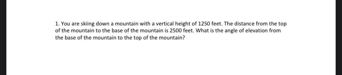 1. You are skiing down a mountain with a vertical height of 1250 feet. The distance from the top
of the mountain to the base of the mountain is 2500 feet. What is the angle of elevation from
the base of the mountain to the top of the mountain?
