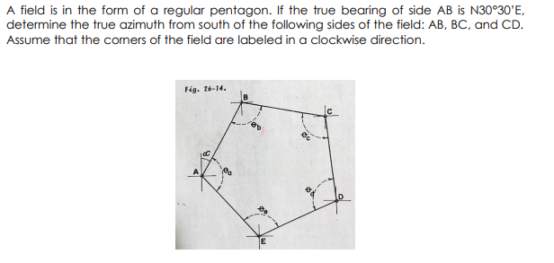 A field is in the form of a regular pentagon. If the true bearing of side AB is N30°30'E,
determine the true azimuth from south of the following sides of the field: AB, BC, and CD.
Assume that the comers of the field are labeled in a clockwise direction.
Fig. 26-14.
