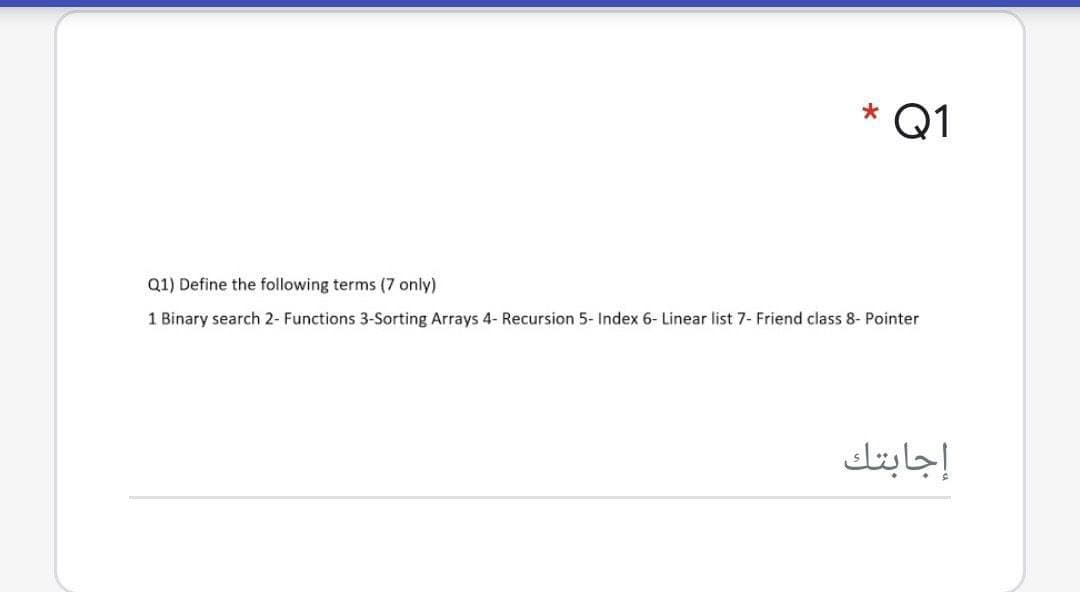 * Q1
Q1) Define the following terms (7 only)
1 Binary search 2- Functions 3-Sorting Arrays 4- Recursion 5- Index 6- Linear list 7- Friend class 8- Pointer
إجابتك
